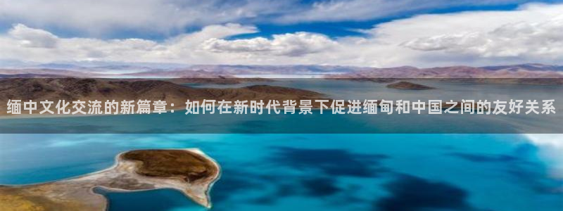 风暴娱乐登录地址：缅中文化交流的新篇章：如何在新时代背景下促进缅甸和中国之间的友好关系